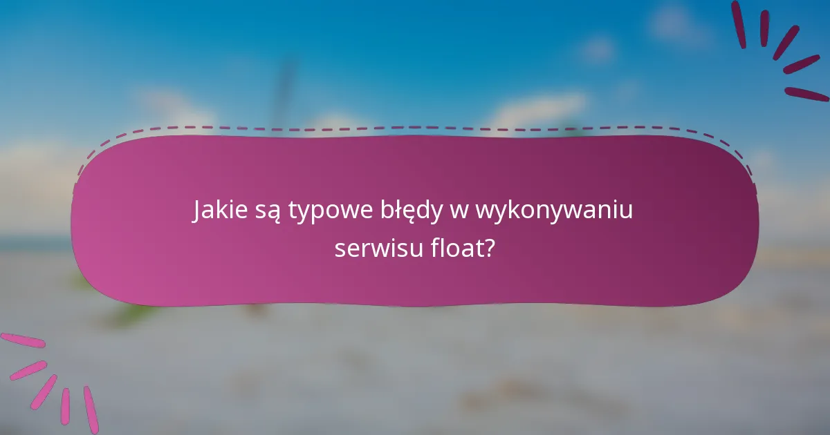 Jakie są typowe błędy w wykonywaniu serwisu float?